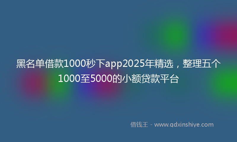 黑名单借款1000秒下app2025年精选，整理五个1000至5000的小额贷款平台
