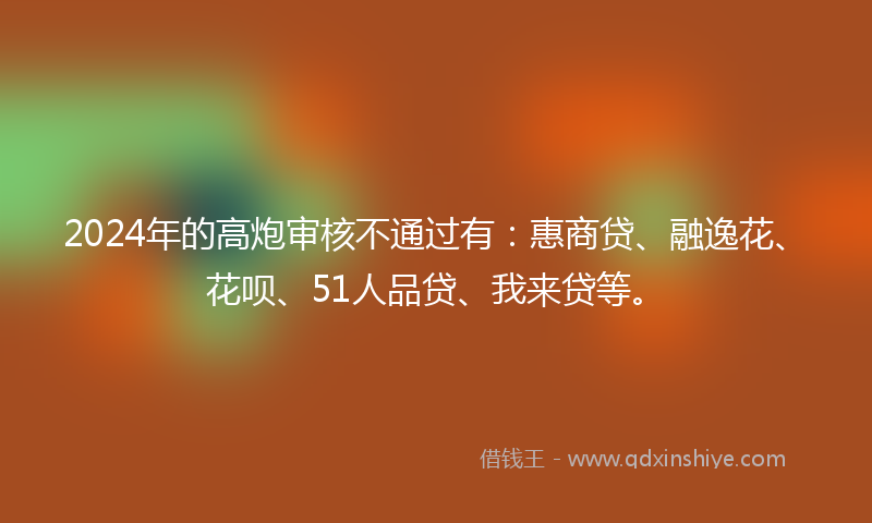 2024年的高炮审核不通过有:惠商贷、融逸花、花呗、51人品贷、我来贷等。