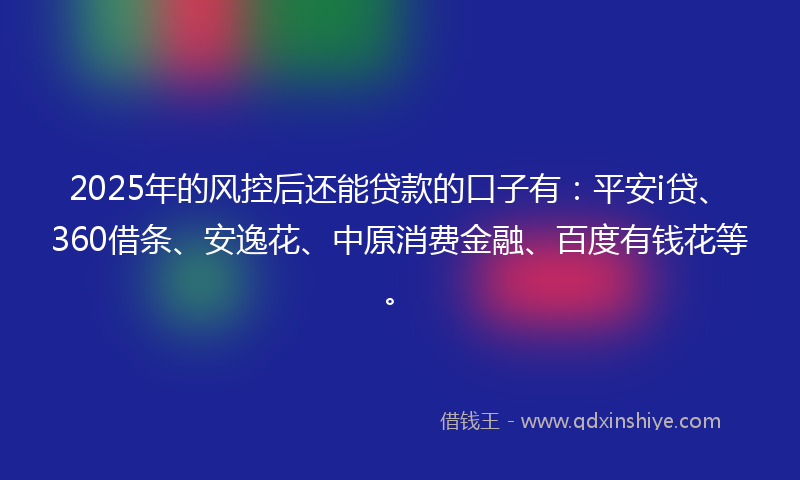 2025年的风控后还能贷款的口子有：平安i贷、360借条、安逸花、中原消费金融、百度有钱花等。