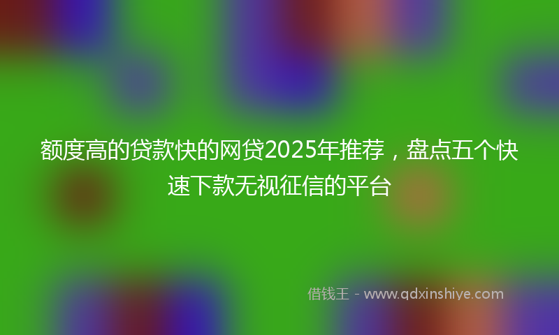 额度高的贷款快的网贷2025年推荐，盘点五个快速下款无视征信的平台
