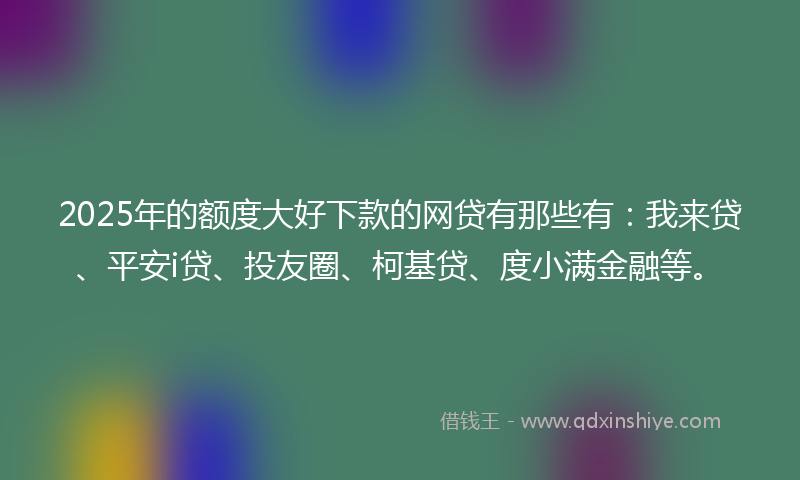 2025年的额度大好下款的网贷有那些有：我来贷、平安i贷、投友圈、柯基贷、度小满金融等。