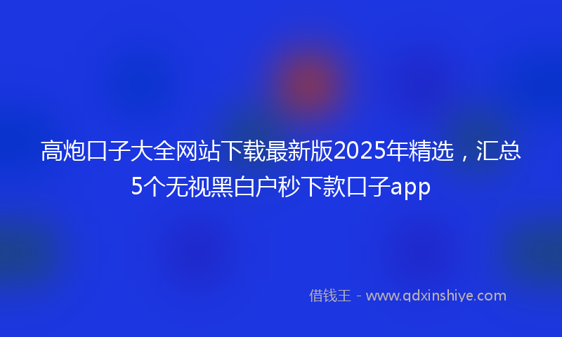 高炮口子大全网站下载最新版2025年精选，汇总5个无视黑白户秒下款口子app