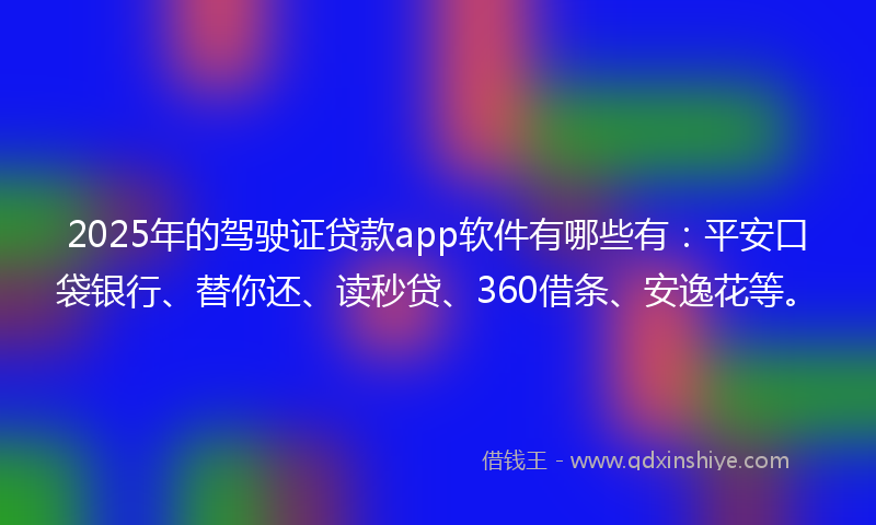 2025年的驾驶证贷款app软件有哪些有：平安口袋银行、替你还、读秒贷、360借条、安逸花等。