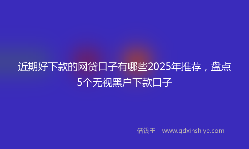 近期好下款的网贷口子有哪些2025年推荐，盘点5个无视黑户下款口子
