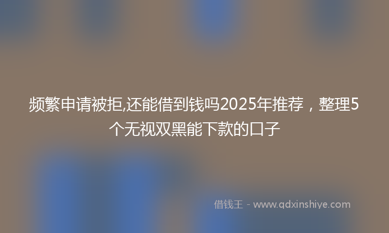 频繁申请被拒,还能借到钱吗2025年推荐，整理5个无视双黑能下款的口子