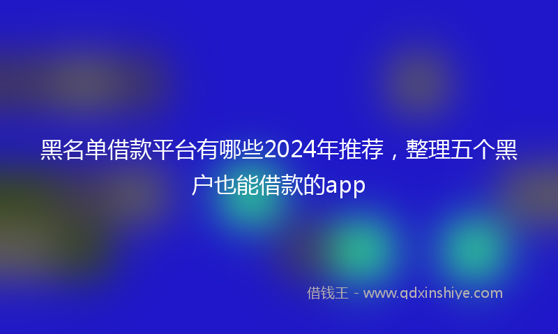 黑名单借款平台有哪些2024年推荐，整理五个黑户也能借款的app