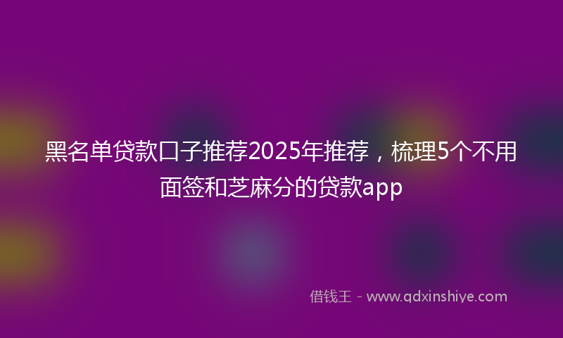 黑名单贷款口子推荐2025年推荐，梳理5个不用面签和芝麻分的贷款app
