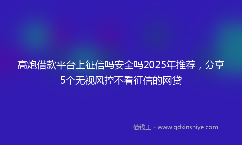 高炮借款平台上征信吗安全吗2025年推荐，分享5个无视风控不看征信的网贷