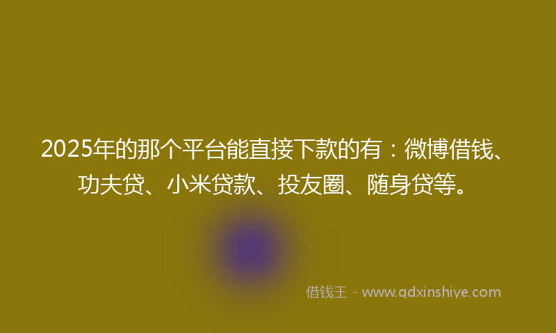 2025年的那个平台能直接下款的有：微博借钱、功夫贷、小米贷款、投友圈、随身贷等。