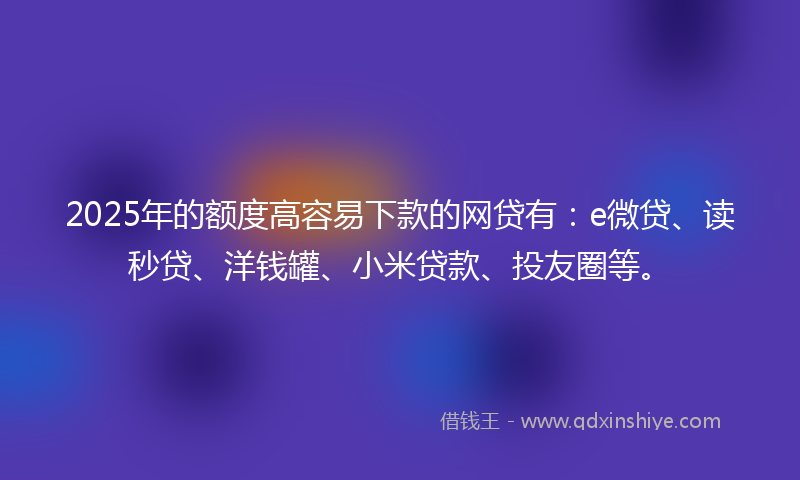 2025年的额度高容易下款的网贷有：e微贷、读秒贷、洋钱罐、小米贷款、投友圈等。