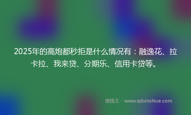 2025年的高炮都秒拒是什么情况有：融逸花、拉卡拉、我来贷、分期乐、信用卡贷等。