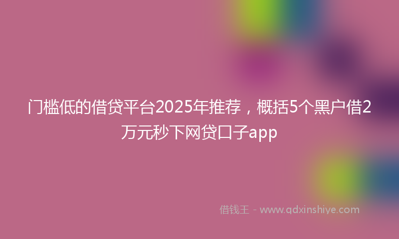门槛低的借贷平台2025年推荐，概括5个黑户借2万元秒下网贷口子app