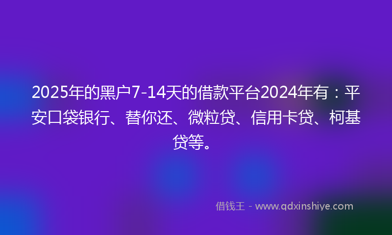 2025年的黑户7-14天的借款平台2024年有：平安口袋银行、替你还、微粒贷、信用卡贷、柯基贷等。