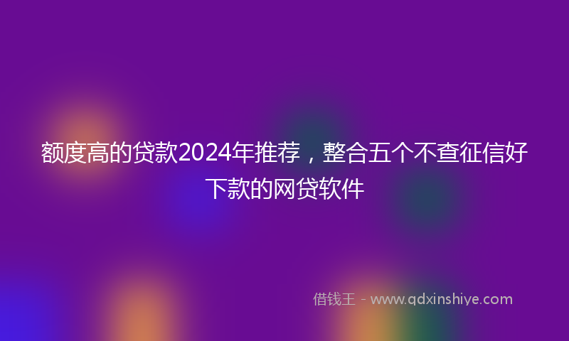 额度高的贷款2024年推荐，整合五个不查征信好下款的网贷软件
