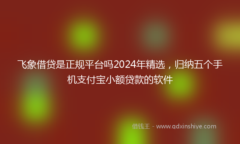 飞象借贷是正规平台吗2024年精选，归纳五个手机支付宝小额贷款的软件
