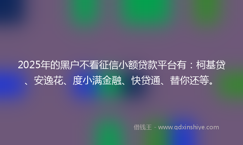 2025年的黑户不看征信小额贷款平台有：柯基贷、安逸花、度小满金融、快贷通、替你还等。