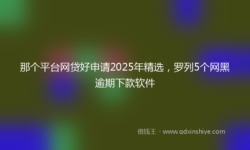 那个平台网贷好申请2025年精选，罗列5个网黑逾期下款软件