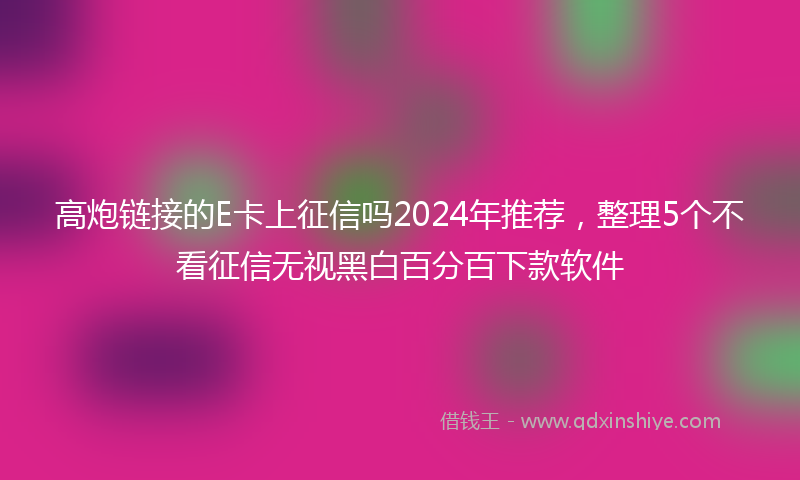 高炮链接的E卡上征信吗2024年推荐，整理5个不看征信无视黑白百分百下款软件