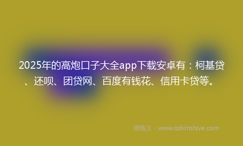 2025年的高炮口子大全app下载安卓有：柯基贷、还呗、团贷网、百度有钱花、信用卡贷等。