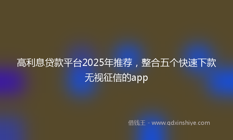 高利息贷款平台2025年推荐，整合五个快速下款无视征信的app