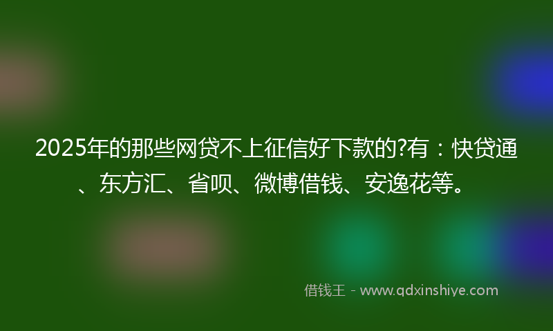 2025年的那些网贷不上征信好下款的?有：快贷通、东方汇、省呗、微博借钱、安逸花等。