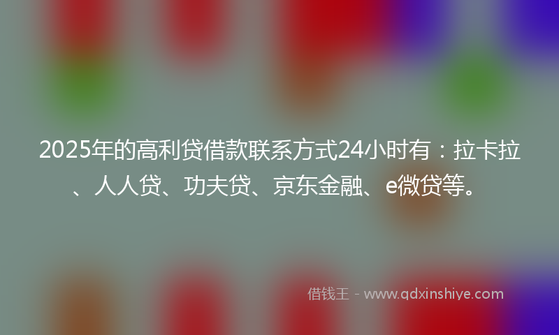 2025年的高利贷借款联系方式24小时有：拉卡拉、人人贷、功夫贷、京东金融、e微贷等。