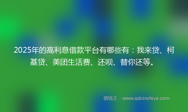 2025年的高利息借款平台有哪些有：我来贷、柯基贷、美团生活费、还呗、替你还等。