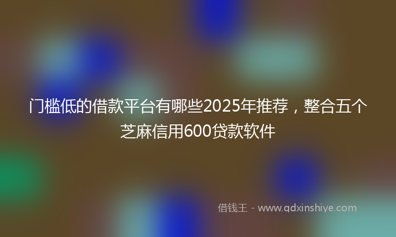 门槛低的借款平台有哪些2025年推荐，整合五个芝麻信用600贷款软件