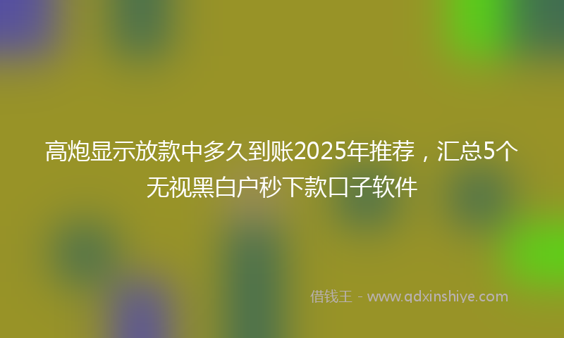 高炮显示放款中多久到账2025年推荐，汇总5个无视黑白户秒下款口子软件