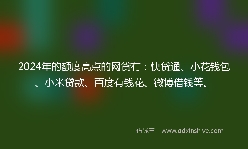 2024年的额度高点的网贷有：快贷通、小花钱包、小米贷款、百度有钱花、微博借钱等。