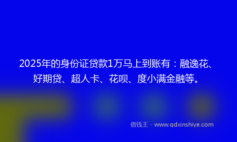 2025年的身份证贷款1万马上到账有：融逸花、好期贷、超人卡、花呗、度小满金融等。