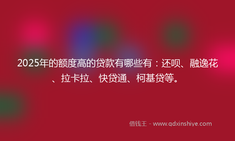 2025年的额度高的贷款有哪些有：还呗、融逸花、拉卡拉、快贷通、柯基贷等。