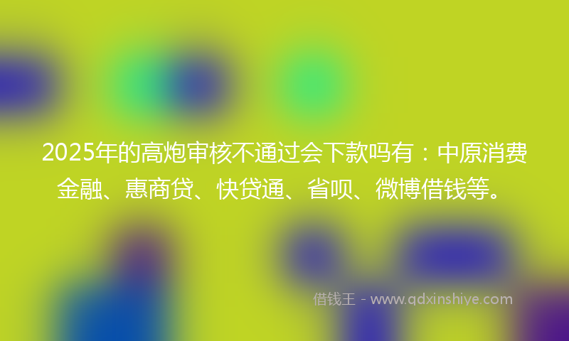 2025年的高炮审核不通过会下款吗有：中原消费金融、惠商贷、快贷通、省呗、微博借钱等。