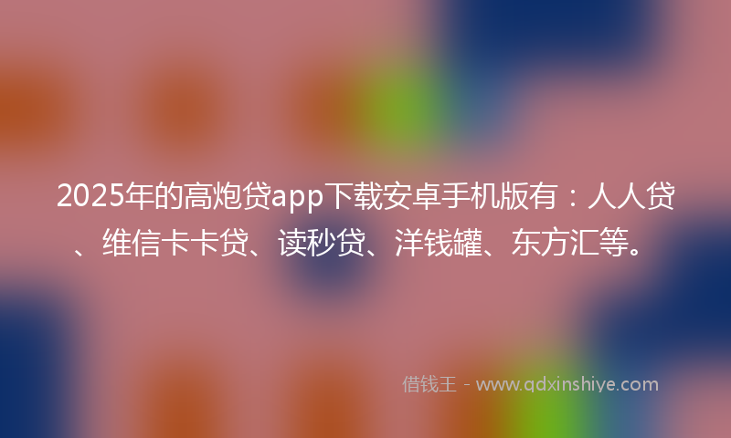 2025年的高炮贷app下载安卓手机版有：人人贷、维信卡卡贷、读秒贷、洋钱罐、东方汇等。