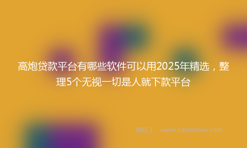 高炮贷款平台有哪些软件可以用2025年精选，整理5个无视一切是人就下款平台