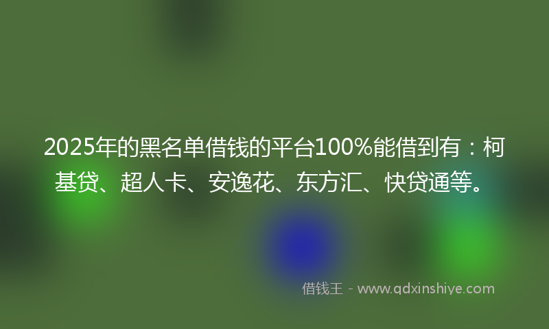 2025年的黑名单借钱的平台100%能借到有：柯基贷、超人卡、安逸花、东方汇、快贷通等。