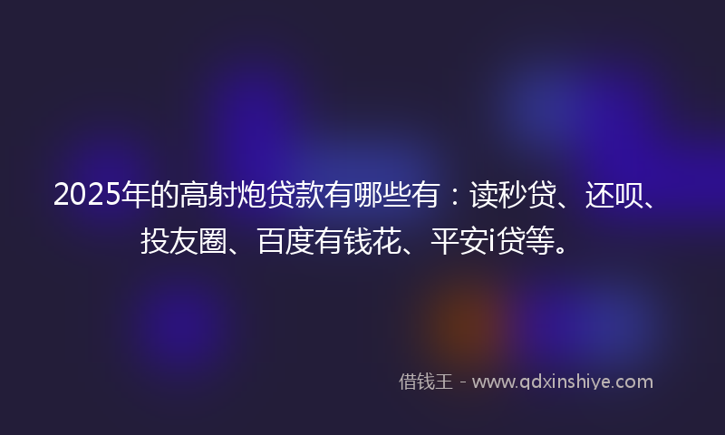 2025年的高射炮贷款有哪些有：读秒贷、还呗、投友圈、百度有钱花、平安i贷等。