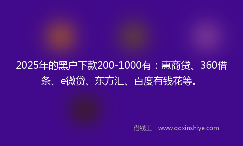 2025年的黑户下款200-1000有：惠商贷、360借条、e微贷、东方汇、百度有钱花等。