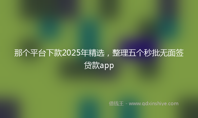 那个平台下款2025年精选，整理五个秒批无面签贷款app
