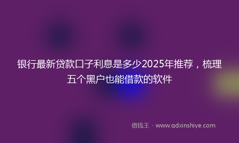 银行最新贷款口子利息是多少2025年推荐，梳理五个黑户也能借款的软件