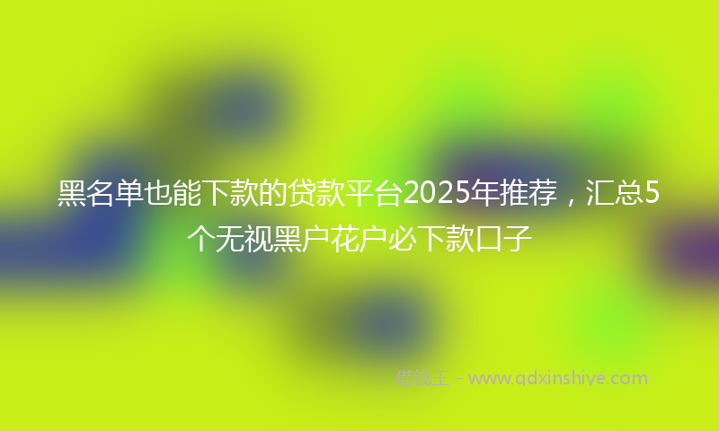 黑名单也能下款的贷款平台2025年推荐，汇总5个无视黑户花户必下款口子