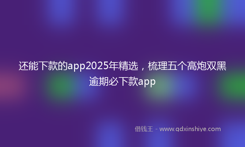 还能下款的app2025年精选，梳理五个高炮双黑逾期必下款app