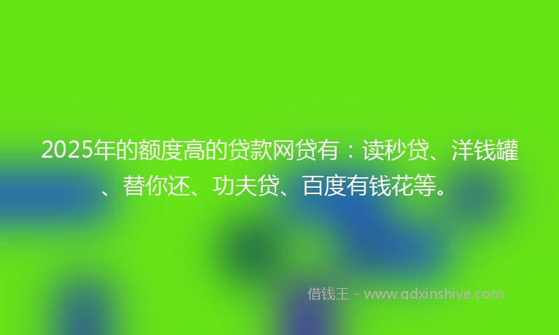 2025年的额度高的贷款网贷有：读秒贷、洋钱罐、替你还、功夫贷、百度有钱花等。