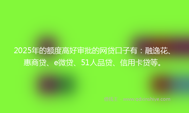 2025年的额度高好审批的网贷口子有：融逸花、惠商贷、e微贷、51人品贷、信用卡贷等。
