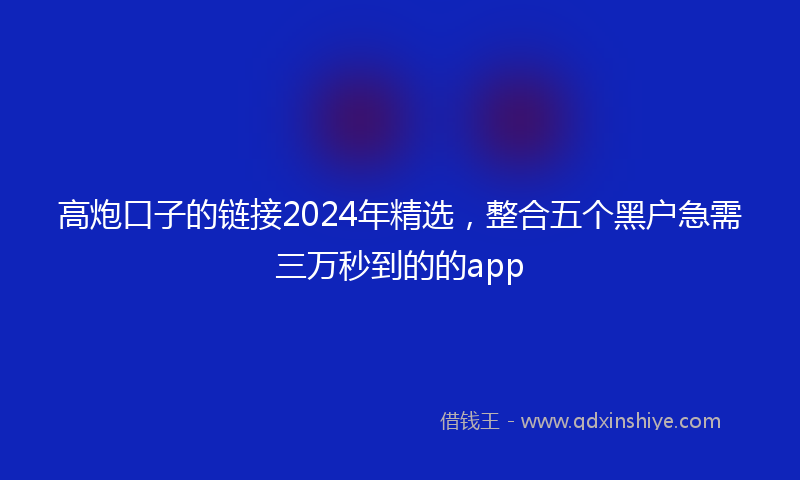 高炮口子的链接2024年精选，整合五个黑户急需三万秒到的的app