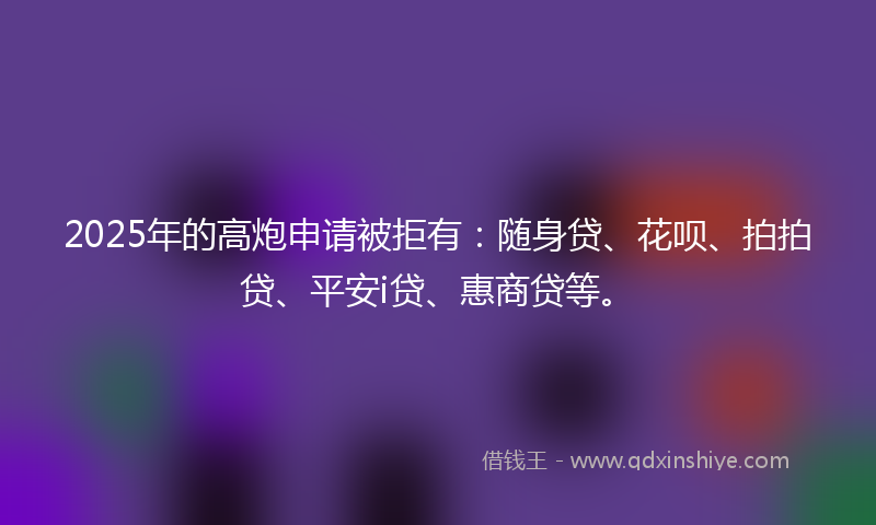 2025年的高炮申请被拒有：随身贷、花呗、拍拍贷、平安i贷、惠商贷等。