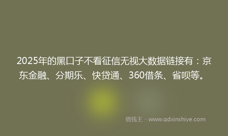 2025年的黑口子不看征信无视大数据链接有：京东金融、分期乐、快贷通、360借条、省呗等。