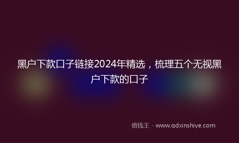 黑户下款口子链接2024年精选，梳理五个无视黑户下款的口子