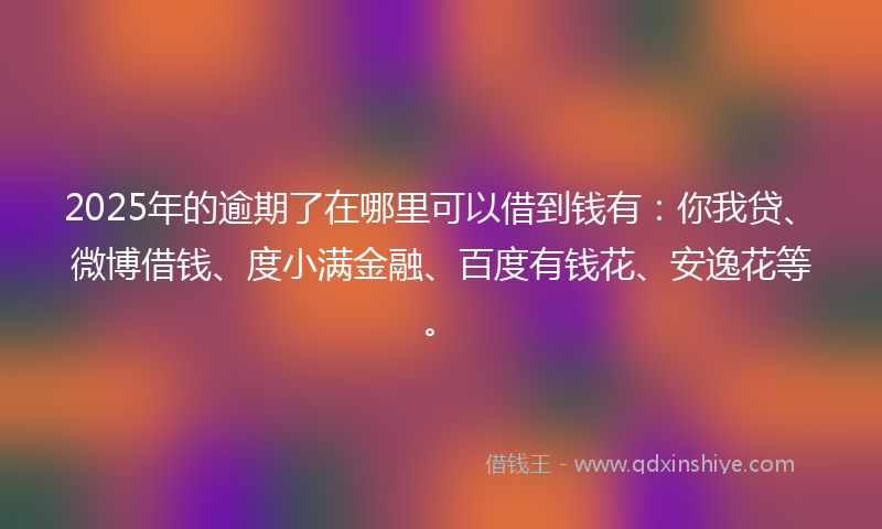 2025年的逾期了在哪里可以借到钱有：你我贷、微博借钱、度小满金融、百度有钱花、安逸花等。