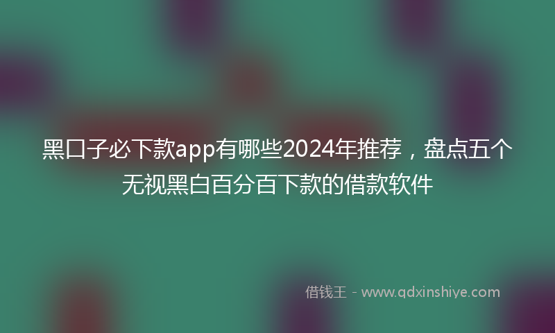 黑口子必下款app有哪些2024年推荐，盘点五个无视黑白百分百下款的借款软件